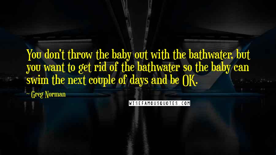 Greg Norman Quotes: You don't throw the baby out with the bathwater, but you want to get rid of the bathwater so the baby can swim the next couple of days and be OK.