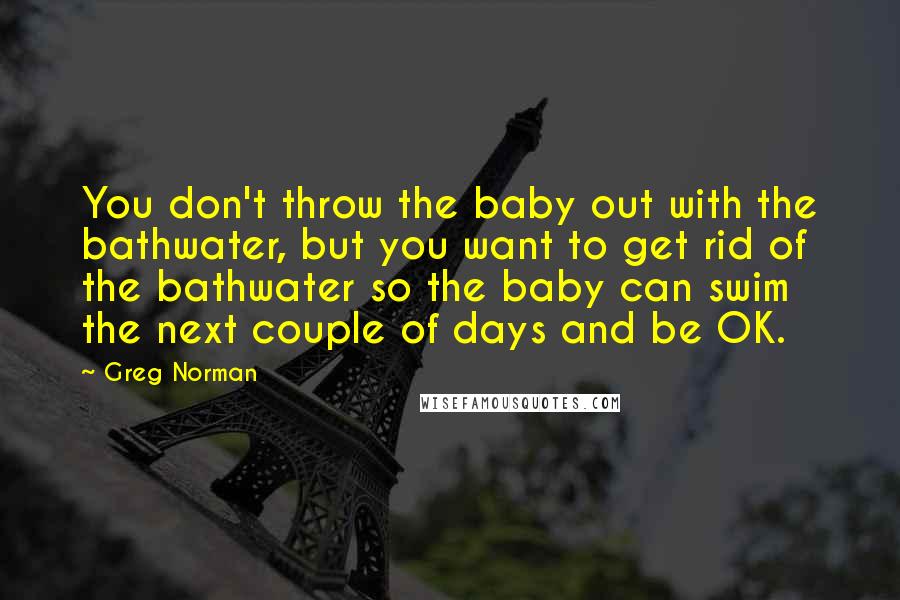 Greg Norman Quotes: You don't throw the baby out with the bathwater, but you want to get rid of the bathwater so the baby can swim the next couple of days and be OK.