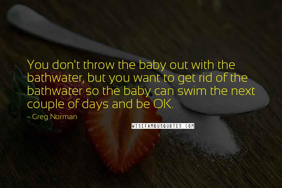 Greg Norman Quotes: You don't throw the baby out with the bathwater, but you want to get rid of the bathwater so the baby can swim the next couple of days and be OK.