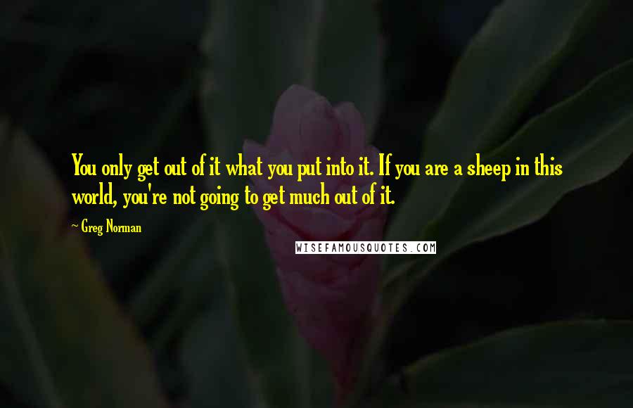 Greg Norman Quotes: You only get out of it what you put into it. If you are a sheep in this world, you're not going to get much out of it.