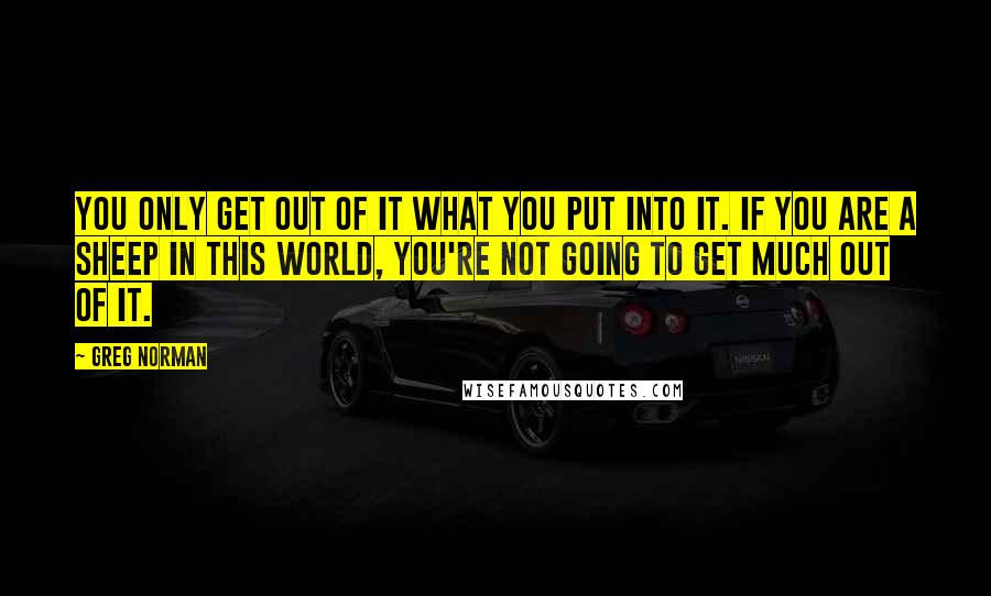 Greg Norman Quotes: You only get out of it what you put into it. If you are a sheep in this world, you're not going to get much out of it.