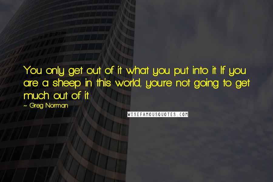 Greg Norman Quotes: You only get out of it what you put into it. If you are a sheep in this world, you're not going to get much out of it.