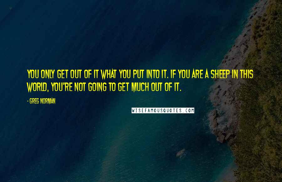 Greg Norman Quotes: You only get out of it what you put into it. If you are a sheep in this world, you're not going to get much out of it.