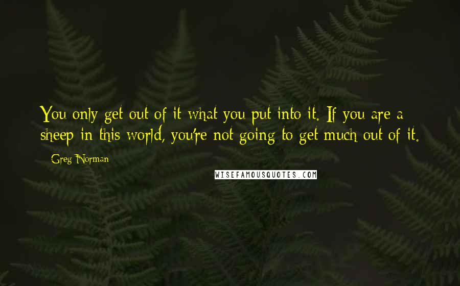 Greg Norman Quotes: You only get out of it what you put into it. If you are a sheep in this world, you're not going to get much out of it.