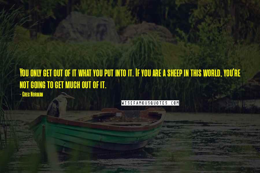 Greg Norman Quotes: You only get out of it what you put into it. If you are a sheep in this world, you're not going to get much out of it.