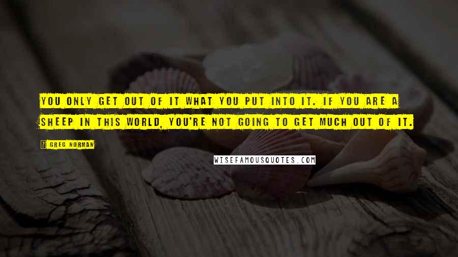 Greg Norman Quotes: You only get out of it what you put into it. If you are a sheep in this world, you're not going to get much out of it.
