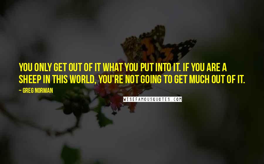 Greg Norman Quotes: You only get out of it what you put into it. If you are a sheep in this world, you're not going to get much out of it.