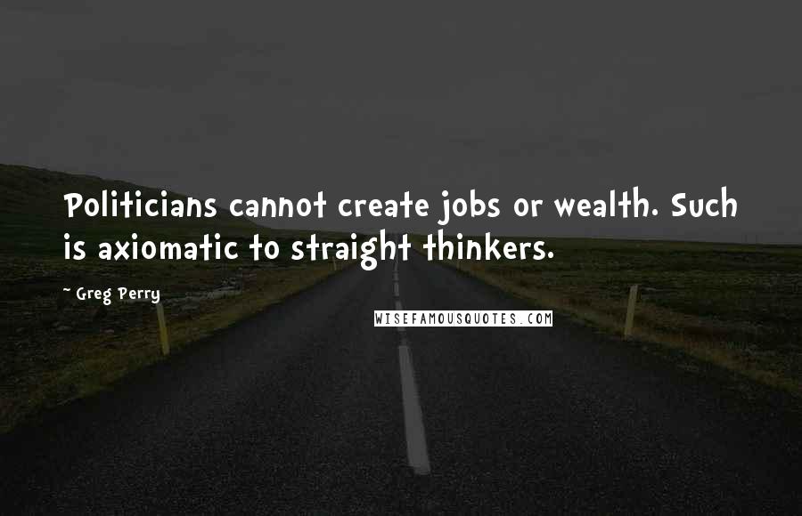 Greg Perry Quotes: Politicians cannot create jobs or wealth. Such is axiomatic to straight thinkers.