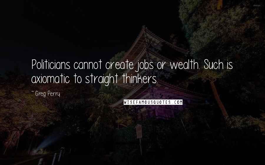Greg Perry Quotes: Politicians cannot create jobs or wealth. Such is axiomatic to straight thinkers.