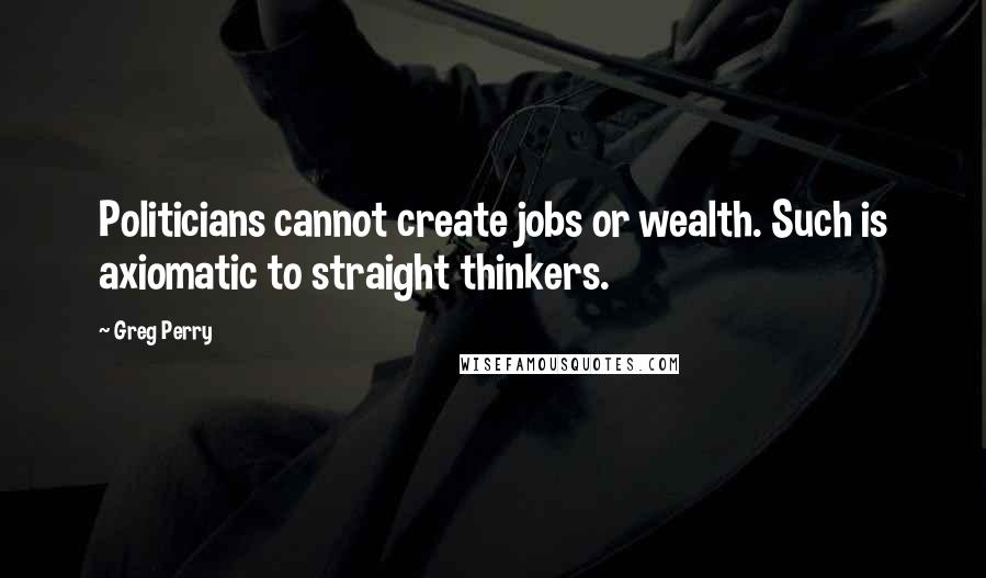 Greg Perry Quotes: Politicians cannot create jobs or wealth. Such is axiomatic to straight thinkers.