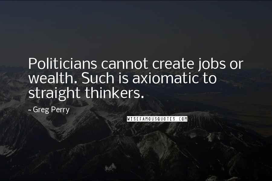 Greg Perry Quotes: Politicians cannot create jobs or wealth. Such is axiomatic to straight thinkers.