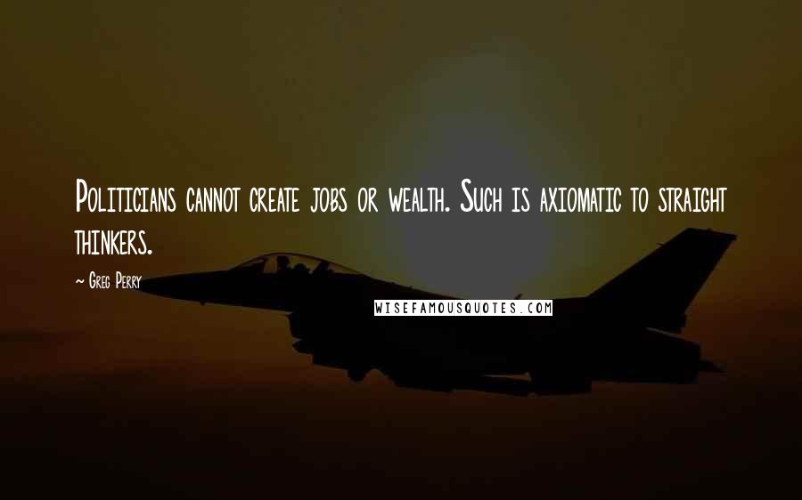 Greg Perry Quotes: Politicians cannot create jobs or wealth. Such is axiomatic to straight thinkers.