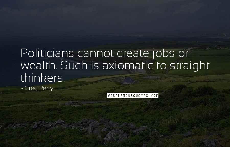 Greg Perry Quotes: Politicians cannot create jobs or wealth. Such is axiomatic to straight thinkers.