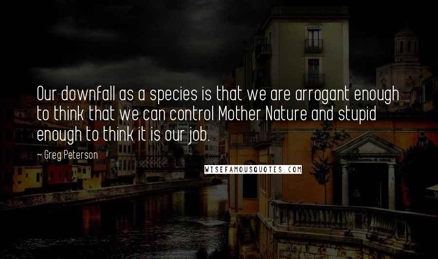 Greg Peterson Quotes: Our downfall as a species is that we are arrogant enough to think that we can control Mother Nature and stupid enough to think it is our job.