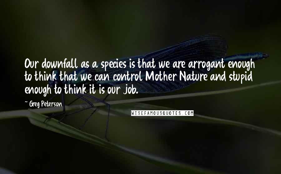 Greg Peterson Quotes: Our downfall as a species is that we are arrogant enough to think that we can control Mother Nature and stupid enough to think it is our job.