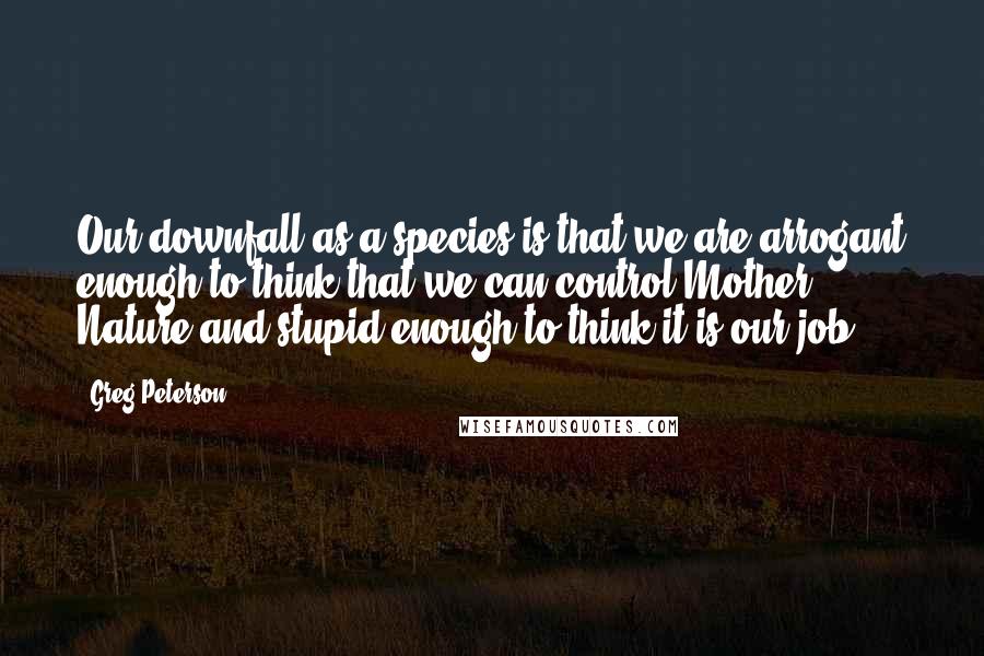 Greg Peterson Quotes: Our downfall as a species is that we are arrogant enough to think that we can control Mother Nature and stupid enough to think it is our job.