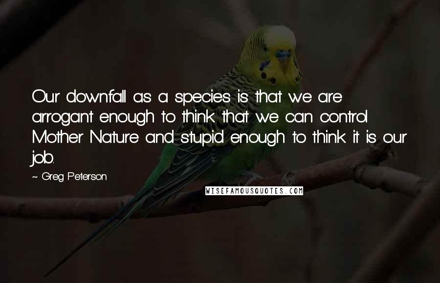 Greg Peterson Quotes: Our downfall as a species is that we are arrogant enough to think that we can control Mother Nature and stupid enough to think it is our job.