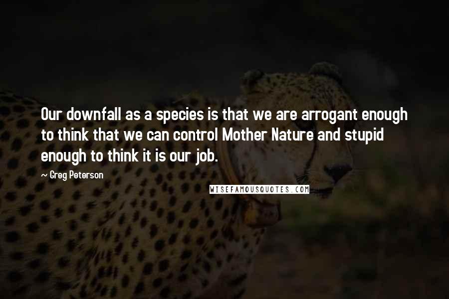 Greg Peterson Quotes: Our downfall as a species is that we are arrogant enough to think that we can control Mother Nature and stupid enough to think it is our job.