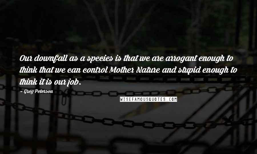 Greg Peterson Quotes: Our downfall as a species is that we are arrogant enough to think that we can control Mother Nature and stupid enough to think it is our job.