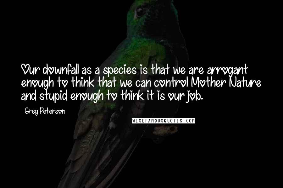 Greg Peterson Quotes: Our downfall as a species is that we are arrogant enough to think that we can control Mother Nature and stupid enough to think it is our job.