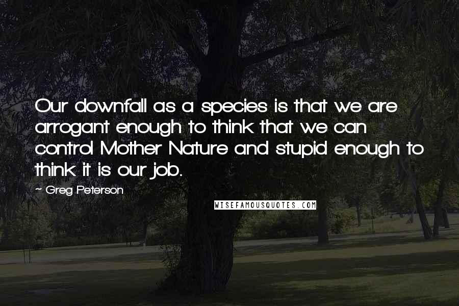 Greg Peterson Quotes: Our downfall as a species is that we are arrogant enough to think that we can control Mother Nature and stupid enough to think it is our job.