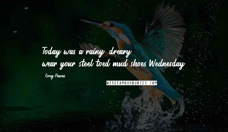 Greg Pincus Quotes: Today was a rainy, dreary, wear-your-steel-toed-mud-shoes Wednesday.