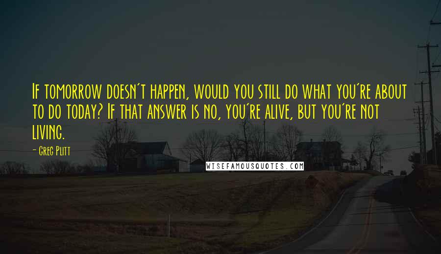 Greg Plitt Quotes: If tomorrow doesn't happen, would you still do what you're about to do today? If that answer is no, you're alive, but you're not living.