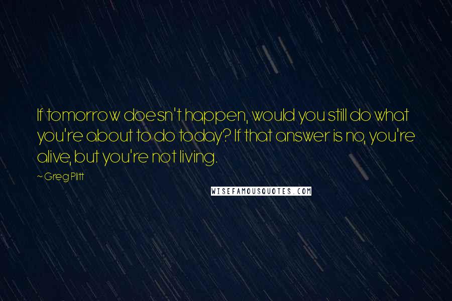 Greg Plitt Quotes: If tomorrow doesn't happen, would you still do what you're about to do today? If that answer is no, you're alive, but you're not living.