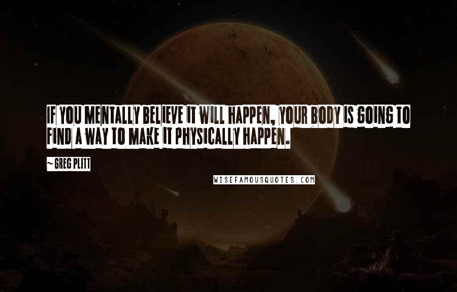 Greg Plitt Quotes: If you mentally believe it will happen, your body is going to find a way to make it physically happen.