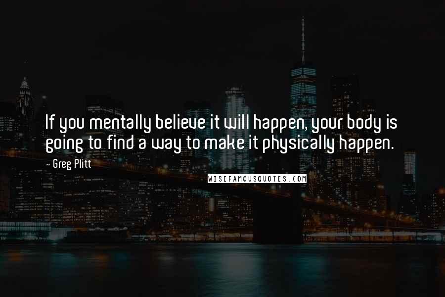 Greg Plitt Quotes: If you mentally believe it will happen, your body is going to find a way to make it physically happen.