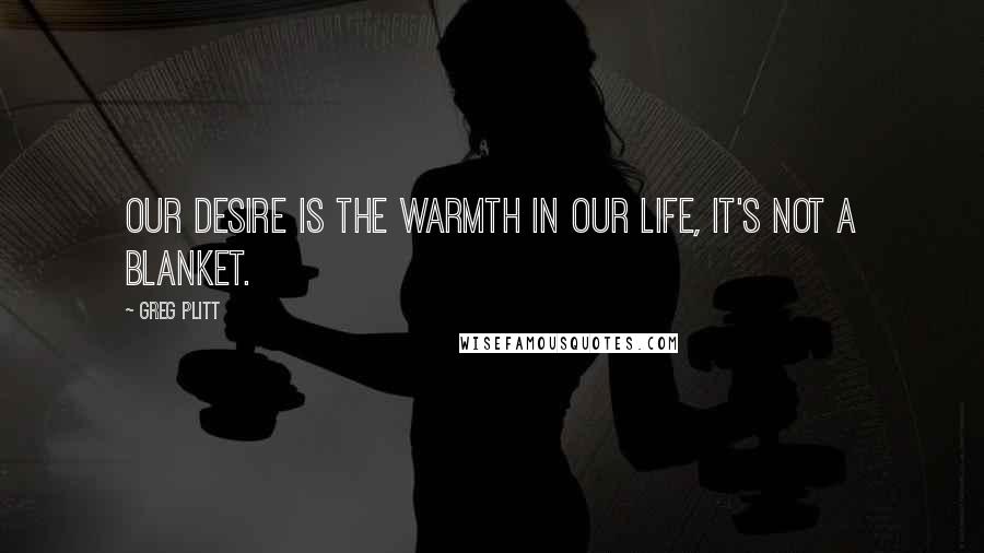 Greg Plitt Quotes: Our desire is the warmth in our life, it's not a blanket.