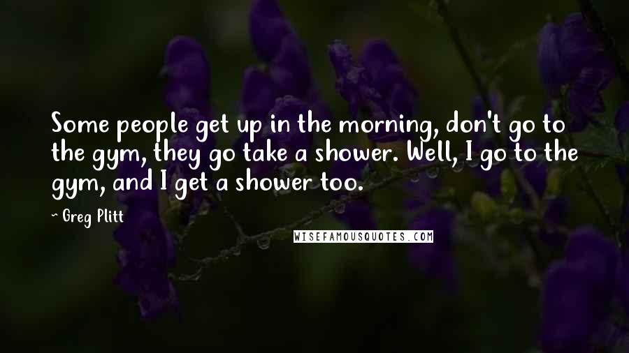 Greg Plitt Quotes: Some people get up in the morning, don't go to the gym, they go take a shower. Well, I go to the gym, and I get a shower too.