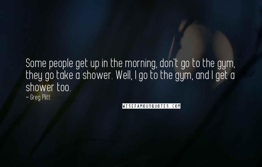 Greg Plitt Quotes: Some people get up in the morning, don't go to the gym, they go take a shower. Well, I go to the gym, and I get a shower too.