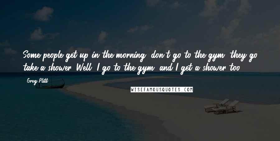 Greg Plitt Quotes: Some people get up in the morning, don't go to the gym, they go take a shower. Well, I go to the gym, and I get a shower too.