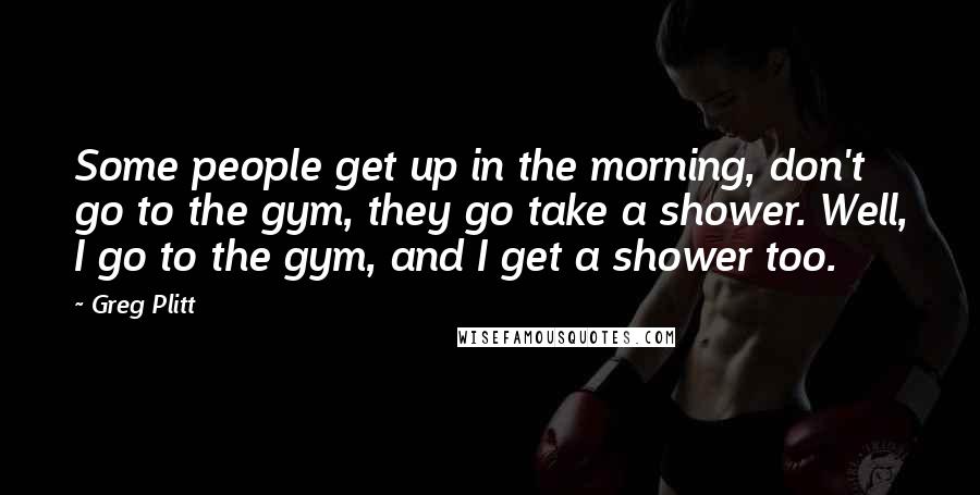 Greg Plitt Quotes: Some people get up in the morning, don't go to the gym, they go take a shower. Well, I go to the gym, and I get a shower too.