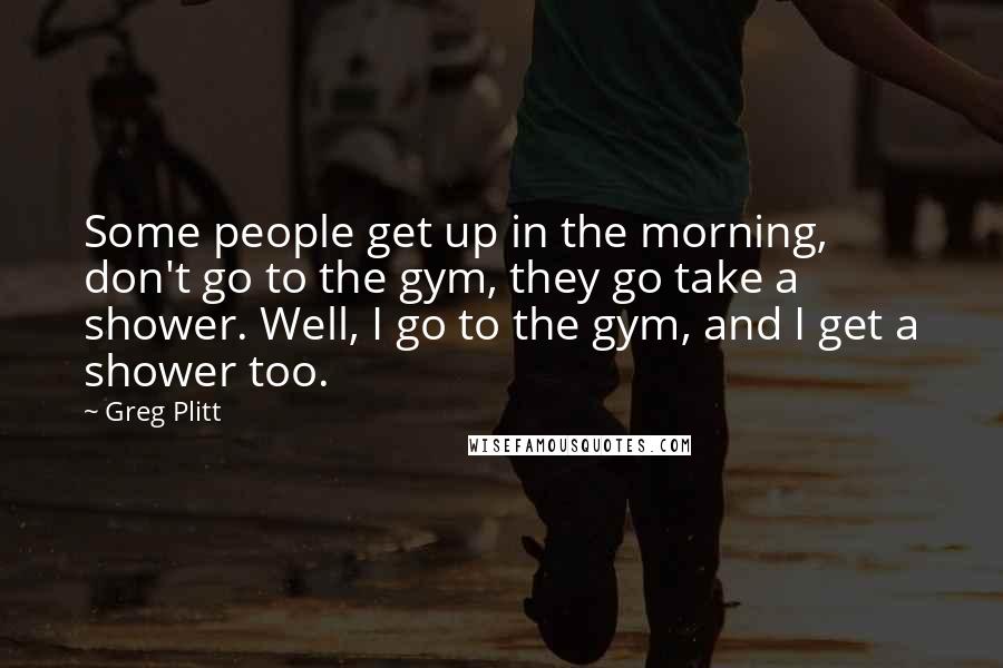 Greg Plitt Quotes: Some people get up in the morning, don't go to the gym, they go take a shower. Well, I go to the gym, and I get a shower too.