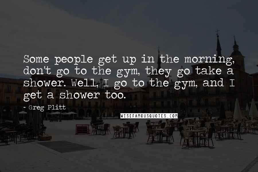 Greg Plitt Quotes: Some people get up in the morning, don't go to the gym, they go take a shower. Well, I go to the gym, and I get a shower too.