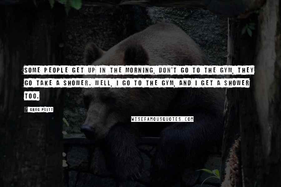 Greg Plitt Quotes: Some people get up in the morning, don't go to the gym, they go take a shower. Well, I go to the gym, and I get a shower too.