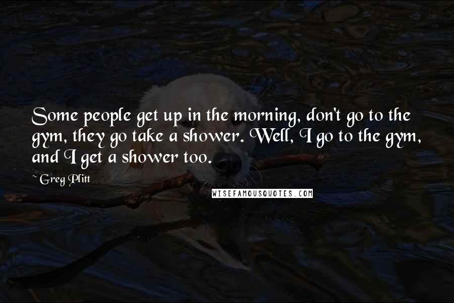 Greg Plitt Quotes: Some people get up in the morning, don't go to the gym, they go take a shower. Well, I go to the gym, and I get a shower too.