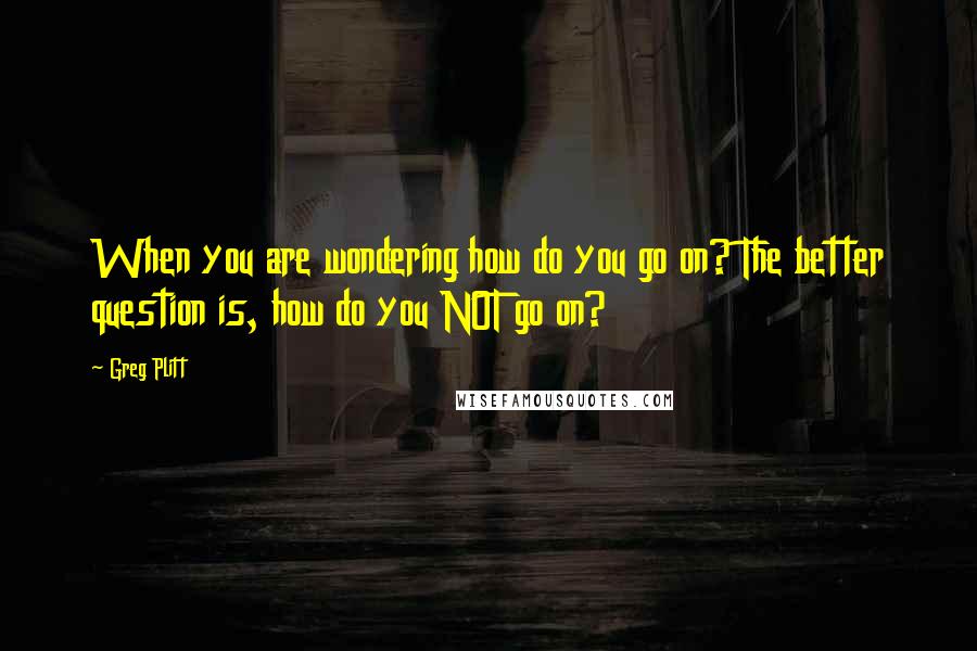 Greg Plitt Quotes: When you are wondering how do you go on? The better question is, how do you NOT go on?