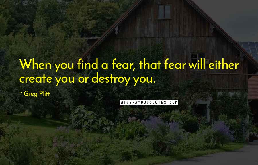 Greg Plitt Quotes: When you find a fear, that fear will either create you or destroy you.