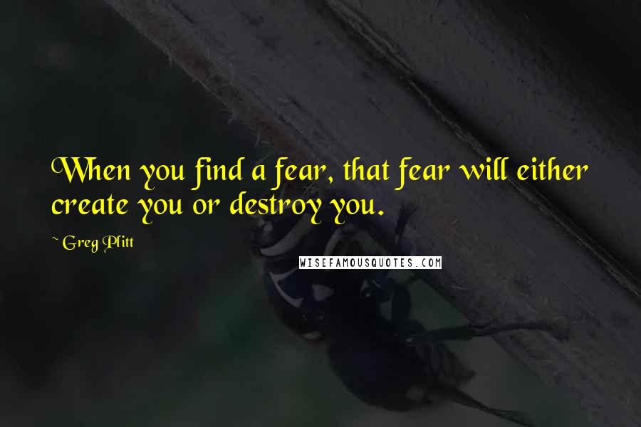 Greg Plitt Quotes: When you find a fear, that fear will either create you or destroy you.