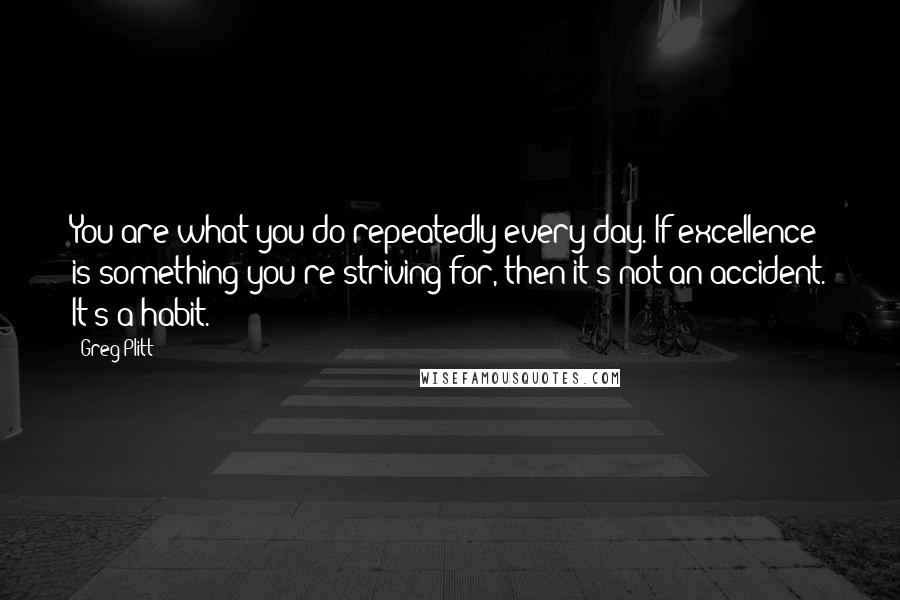 Greg Plitt Quotes: You are what you do repeatedly every day. If excellence is something you're striving for, then it's not an accident. It's a habit.