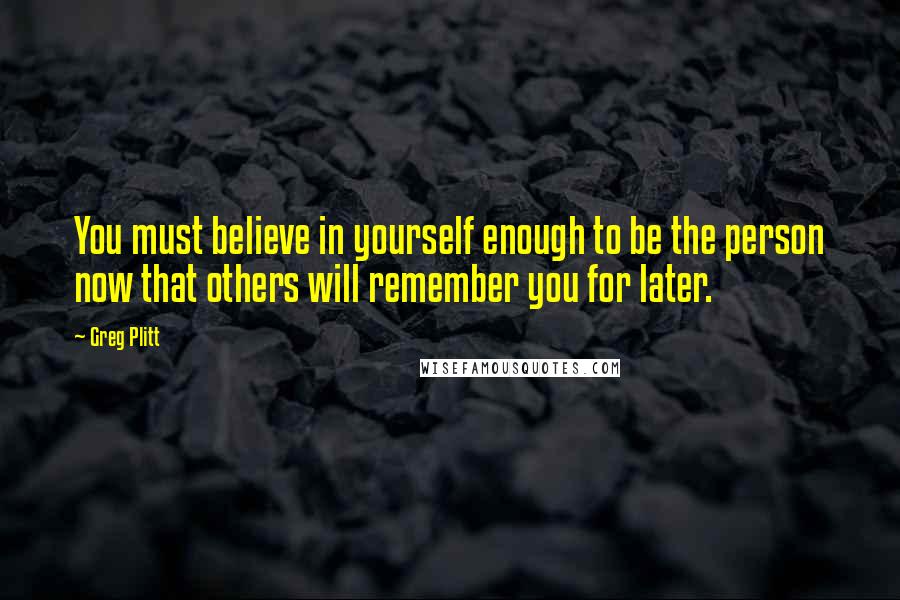 Greg Plitt Quotes: You must believe in yourself enough to be the person now that others will remember you for later.