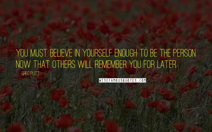 Greg Plitt Quotes: You must believe in yourself enough to be the person now that others will remember you for later.