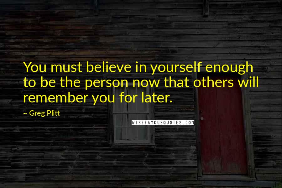 Greg Plitt Quotes: You must believe in yourself enough to be the person now that others will remember you for later.