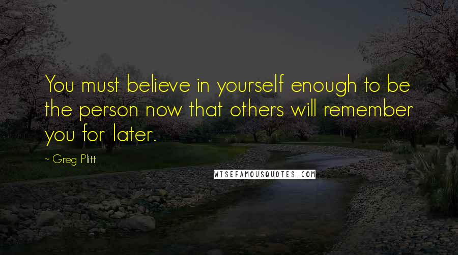 Greg Plitt Quotes: You must believe in yourself enough to be the person now that others will remember you for later.