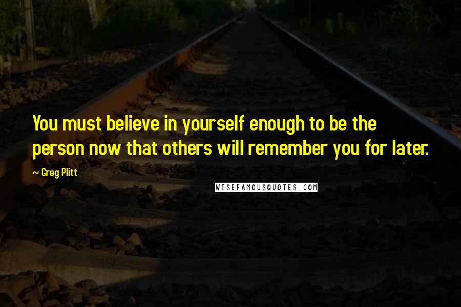 Greg Plitt Quotes: You must believe in yourself enough to be the person now that others will remember you for later.