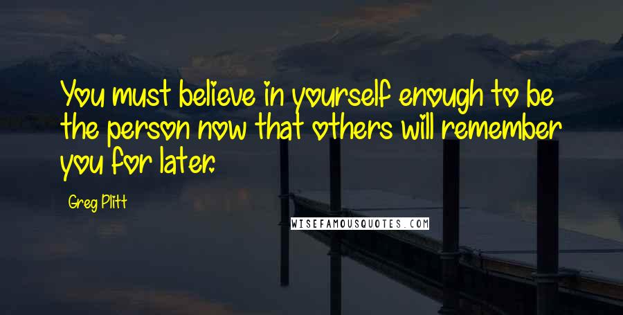 Greg Plitt Quotes: You must believe in yourself enough to be the person now that others will remember you for later.