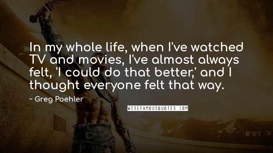 Greg Poehler Quotes: In my whole life, when I've watched TV and movies, I've almost always felt, 'I could do that better,' and I thought everyone felt that way.
